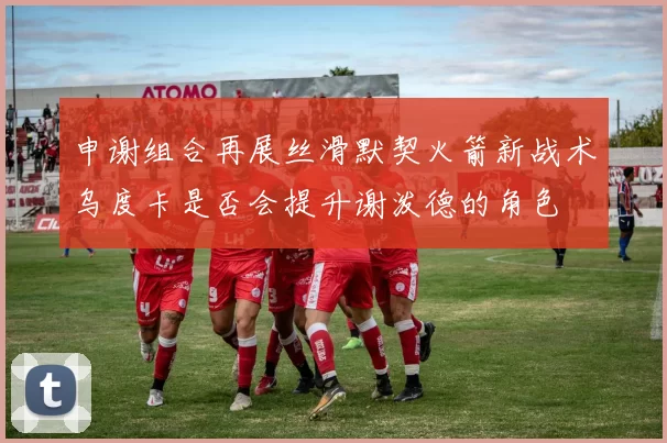 申谢组合再展丝滑默契火箭新战术乌度卡是否会提升谢泼德的角色