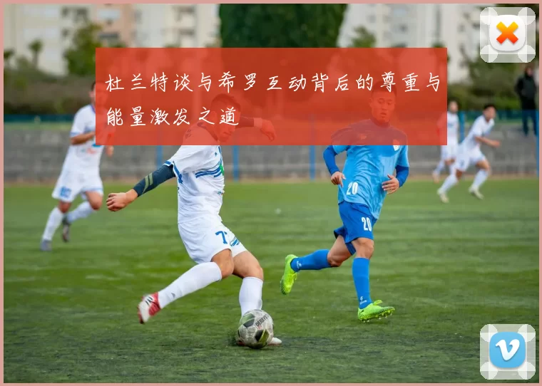 杜兰特谈与希罗互动背后的尊重与能量激发之道