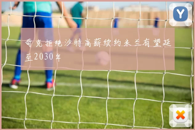 奇克拒绝沙特高薪续约米兰有望延至2030年