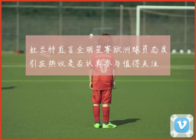 杜兰特直言全明星赛欧洲球员态度引发热议是否认真参与值得关注