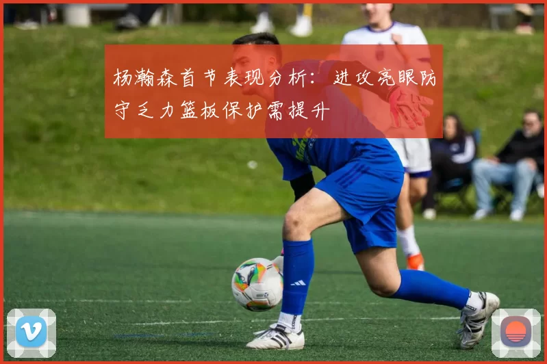 杨瀚森首节表现分析：进攻亮眼防守乏力篮板保护需提升