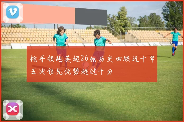 枪手领跑英超26轮历史回顾近十年五次领先优势超过十分