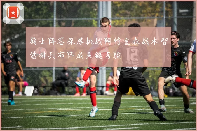 骑士阵容深厚挑战阿特金森战术智慧排兵布阵成关键考验