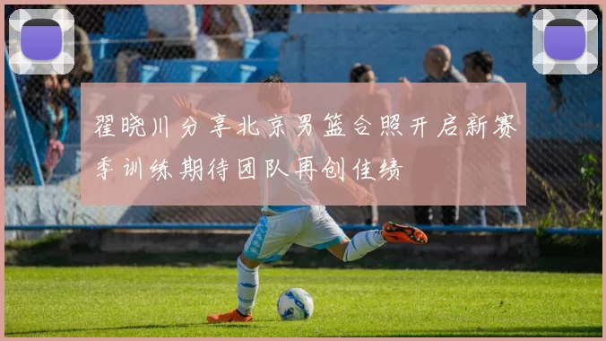 翟晓川分享北京男篮合照开启新赛季训练期待团队再创佳绩
