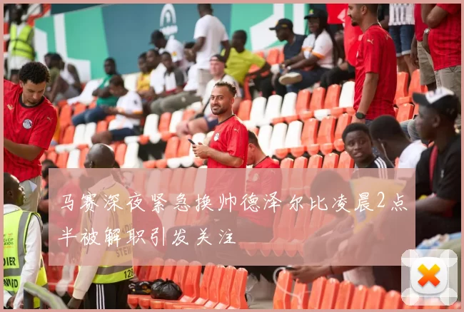 马赛深夜紧急换帅德泽尔比凌晨2点半被解职引发关注