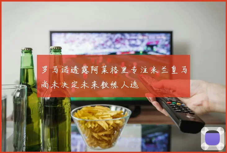 罗马诺透露阿莱格里专注米兰皇马尚未决定未来教练人选