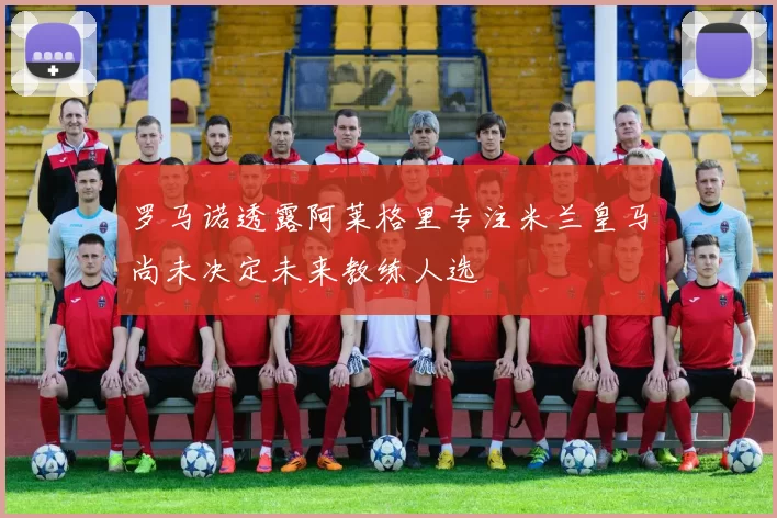 罗马诺透露阿莱格里专注米兰皇马尚未决定未来教练人选