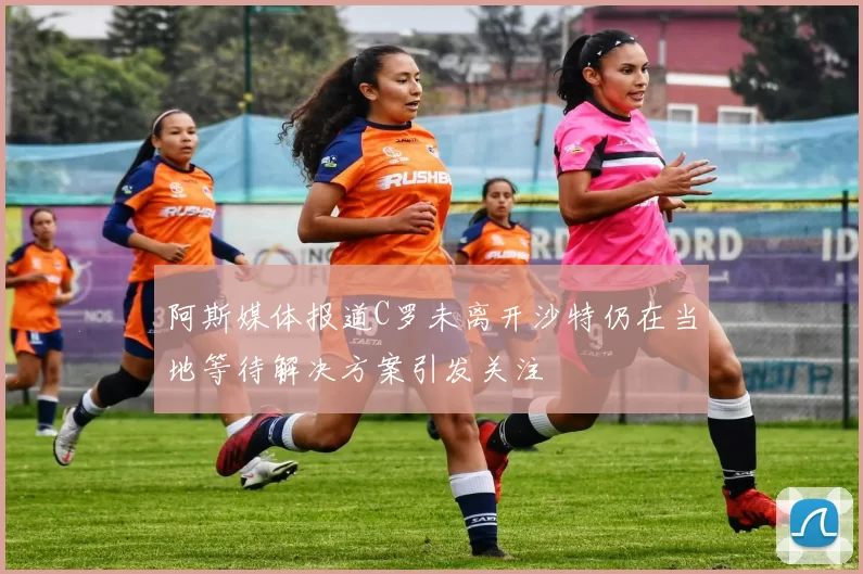 阿斯媒体报道C罗未离开沙特仍在当地等待解决方案引发关注