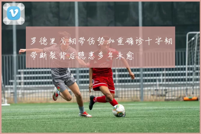 罗德里戈韧带伤势加重确诊十字韧带断裂背后隐患多年未愈