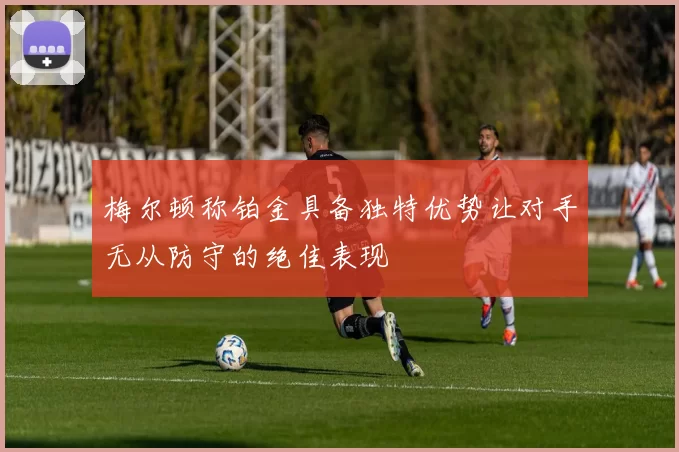 梅尔顿称铂金具备独特优势让对手无从防守的绝佳表现