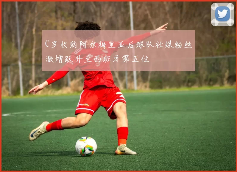 C罗收购阿尔梅里亚后球队社媒粉丝激增跃升至西班牙第五位