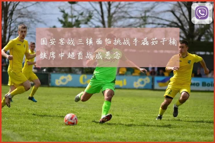 国安客战三镇面临挑战李磊茹子楠缺席中超首战成悬念