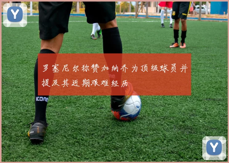 罗塞尼尔称赞加纳乔为顶级球员并提及其近期艰难经历