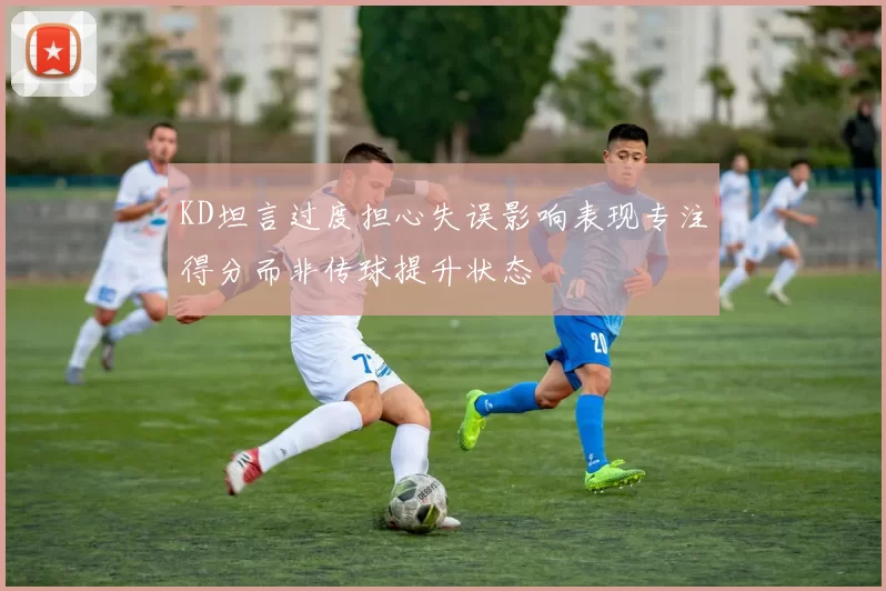 KD坦言过度担心失误影响表现专注得分而非传球提升状态