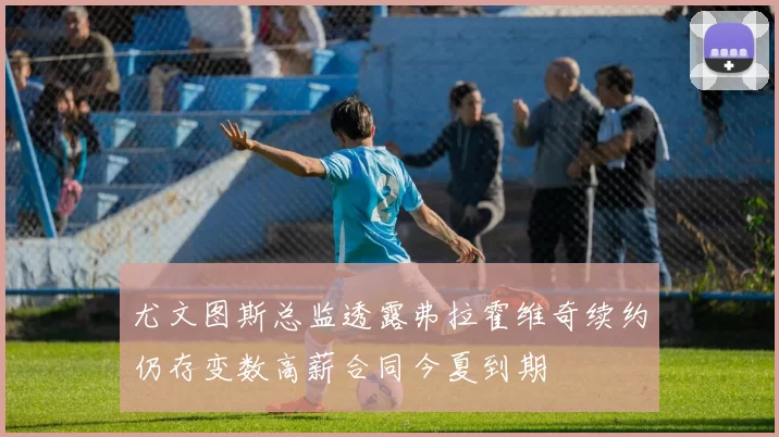 尤文图斯总监透露弗拉霍维奇续约仍存变数高薪合同今夏到期