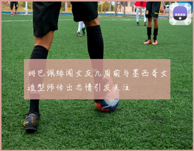 姆巴佩绯闻女友几周前与墨西哥女造型师传出恋情引发关注