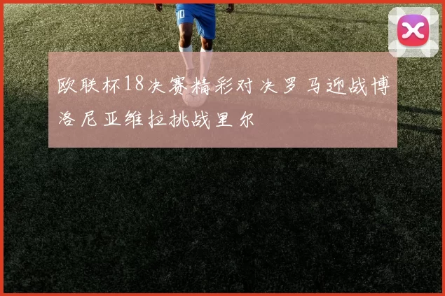 欧联杯18决赛精彩对决罗马迎战博洛尼亚维拉挑战里尔