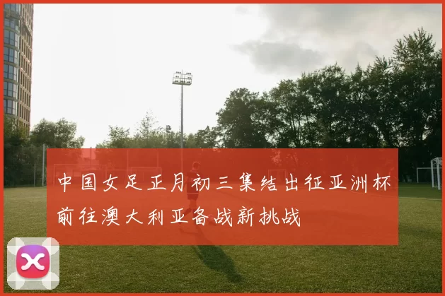 中国女足正月初三集结出征亚洲杯前往澳大利亚备战新挑战